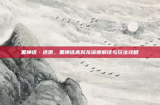 黑神话·还原，黑神话赤髯龙深度解读与玩法攻略