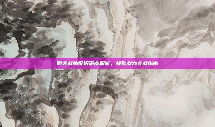 烈火战神配招深度解析，极致战力实战指南
