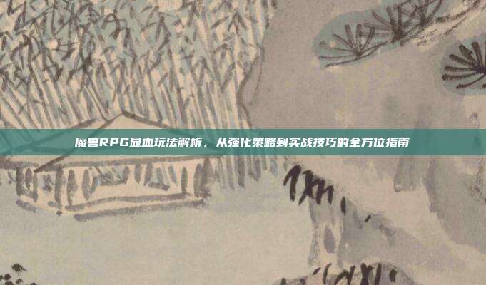 魔兽RPG显血玩法解析,从强化策略到实战技巧的全方位指南