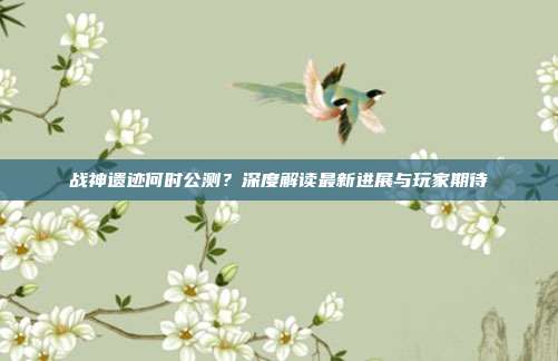 战神遗迹何时公测？深度解读最新进展与玩家期待