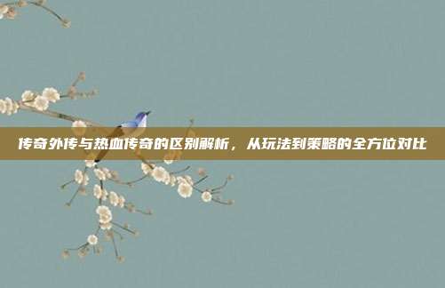 传奇外传与热血传奇的区别解析,从玩法到策略的全方位对比