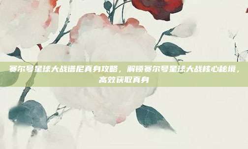 赛尔号星球大战谱尼真身攻略,解锁赛尔号星球大战核心秘境,高效获取真身