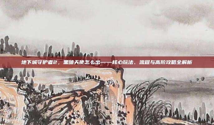 地下城守护者2,黑暗天使怎么出——核心玩法、流程与高阶攻略全解析