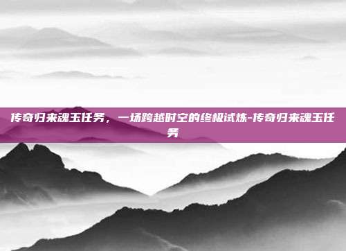 传奇归来魂玉任务，一场跨越时空的终极试炼-传奇归来魂玉任务