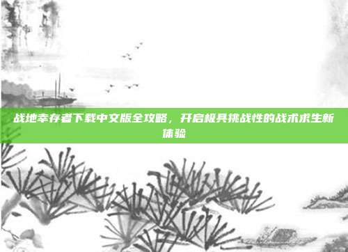 战地幸存者下载中文版全攻略,开启极具挑战性的战术求生新体验