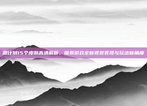 源计划15个皮肤高清解析，探索游戏全新视觉表现与玩法新角度