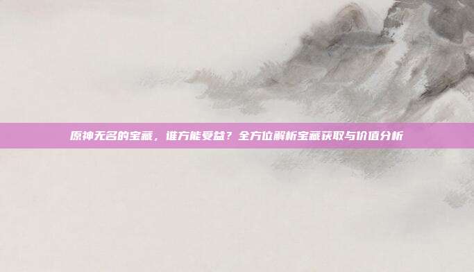 原神无名的宝藏，谁方能受益？全方位解析宝藏获取与价值分析