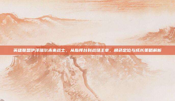 英雄联盟伊泽瑞尔未来战士,从指挥台到战场主宰,角色定位与成长策略解析