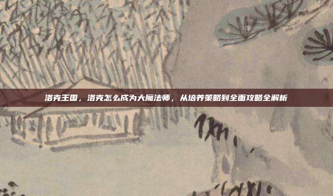 洛克王国，洛克怎么成为大魔法师，从培养策略到全面攻略全解析