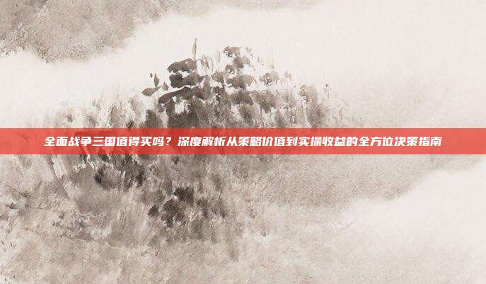 全面战争三国值得买吗?深度解析从策略价值到实操收益的全方位决策指南