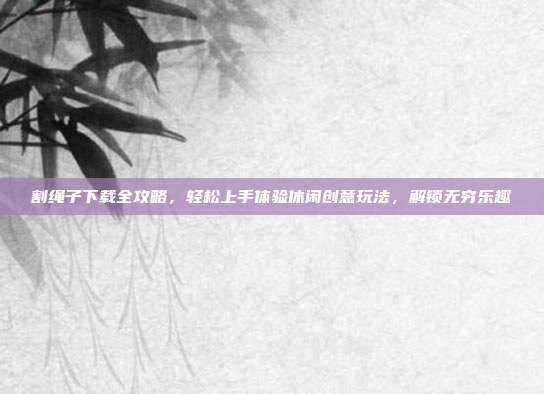 割绳子下载全攻略，轻松上手体验休闲创意玩法，解锁无穷乐趣