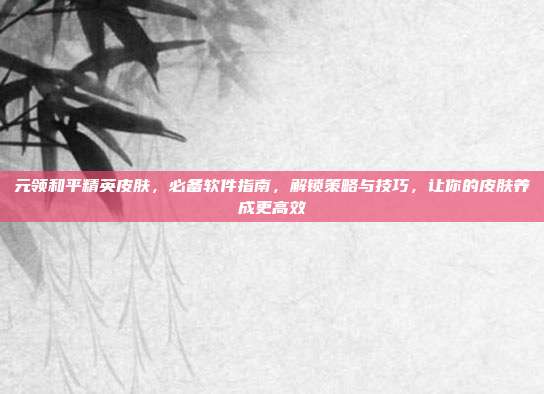 元领和平精英皮肤,必备软件指南,解锁策略与技巧,让你的皮肤养成更高效