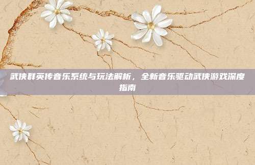 武侠群英传音乐系统与玩法解析，全新音乐驱动武侠游戏深度指南