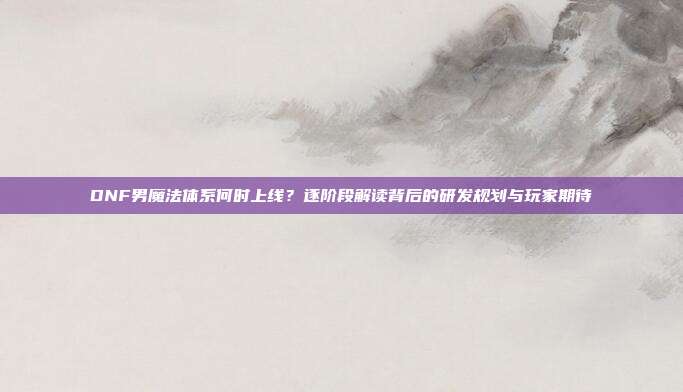 DNF男魔法体系何时上线?逐阶段解读背后的研发规划与玩家期待