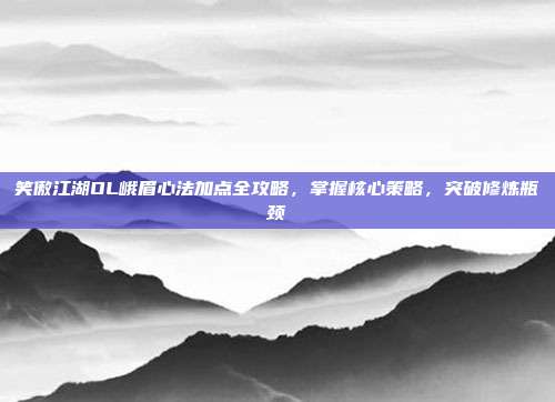 笑傲江湖OL峨眉心法加点全攻略,掌握核心策略,突破修炼瓶颈