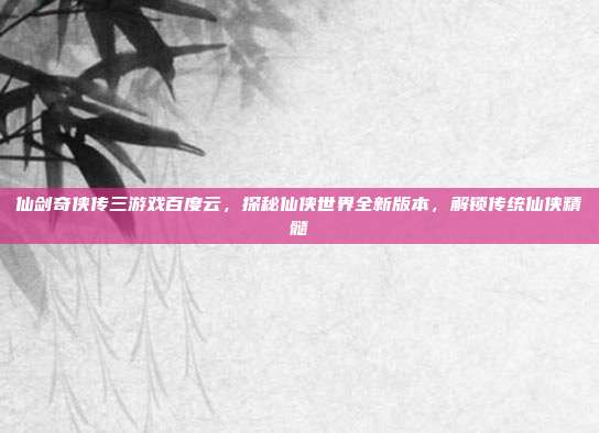 仙剑奇侠传三游戏百度云，探秘仙侠世界全新版本，解锁传统仙侠精髓