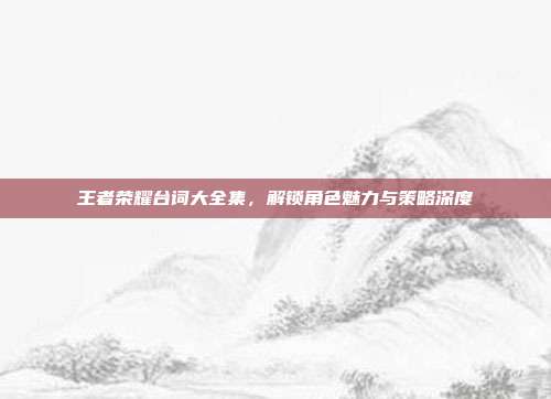 王者荣耀台词大全集，解锁角色魅力与策略深度
