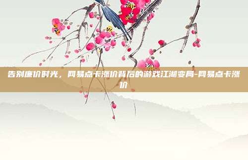 告别廉价时光，网易点卡涨价背后的游戏江湖变局-网易点卡涨价