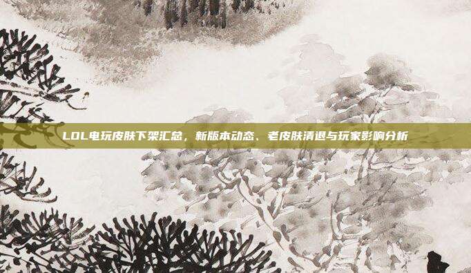 LOL电玩皮肤下架汇总，新版本动态、老皮肤清退与玩家影响分析