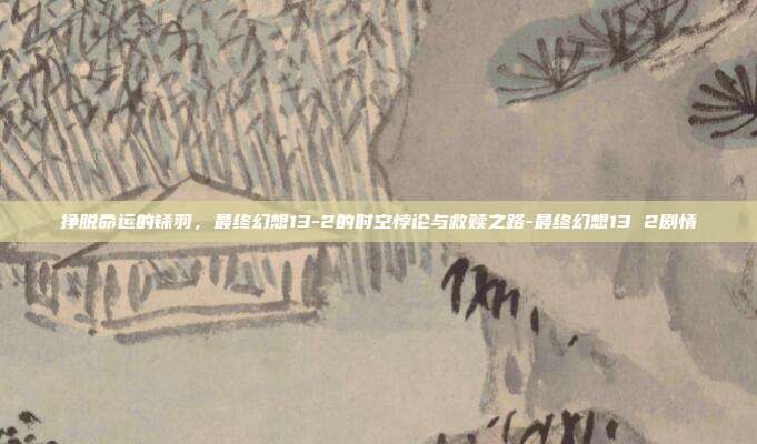 挣脱命运的铩羽，最终幻想13-2的时空悖论与救赎之路-最终幻想13 2剧情