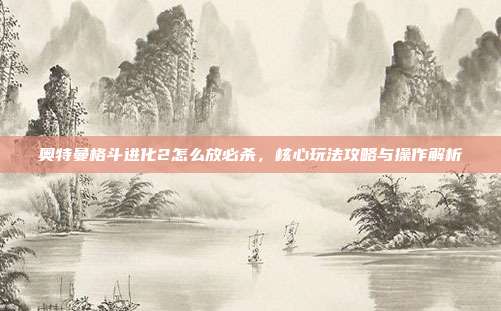 奥特曼格斗进化2怎么放必杀,核心玩法攻略与操作解析
