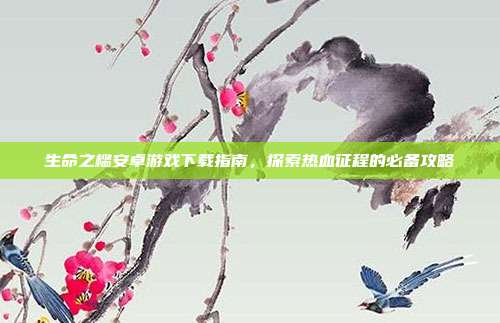 生命之槛安卓游戏下载指南，探索热血征程的必备攻略