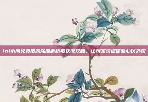 lol本周免费皮肤深度解析与获取攻略，让玩家快速体验心仪外观