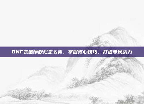 DNF装备镶嵌栏怎么弄，掌握核心技巧，打造专属战力