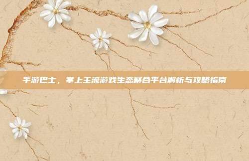 手游巴士，掌上主流游戏生态聚合平台解析与攻略指南