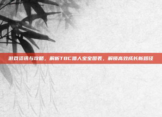 游戏资讯与攻略，解析TBC猎人宝宝图表，解锁高效成长新路径
