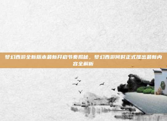 梦幻西游全新版本最新开启节奏揭秘，梦幻西游何时正式推出最新内容全解析