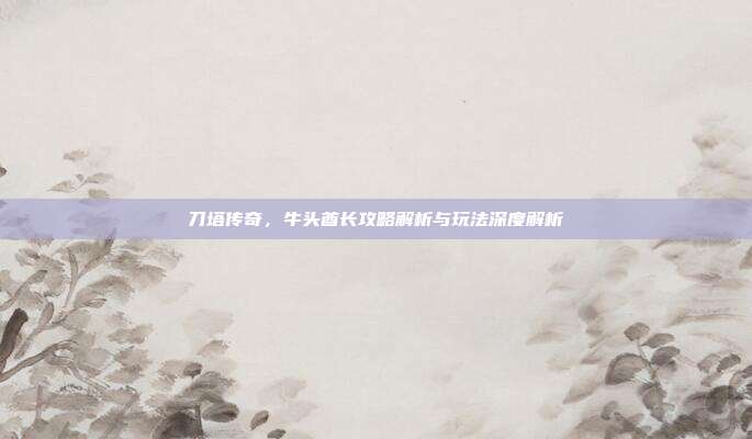 刀塔传奇,牛头酋长攻略解析与玩法深度解析