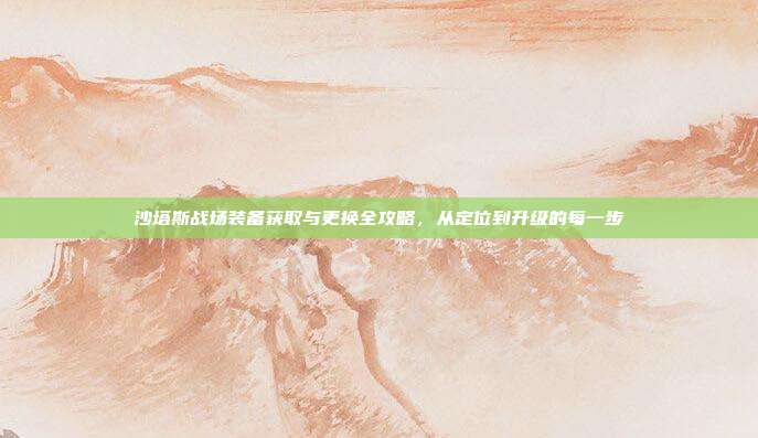 沙塔斯战场装备获取与更换全攻略,从定位到升级的每一步