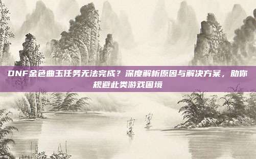 DNF金色曲玉任务无法完成？深度解析原因与解决方案，助你规避此类游戏困境