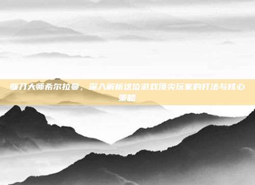 镰刀大师希尔拉曼,深入解析这位游戏顶尖玩家的打法与核心策略