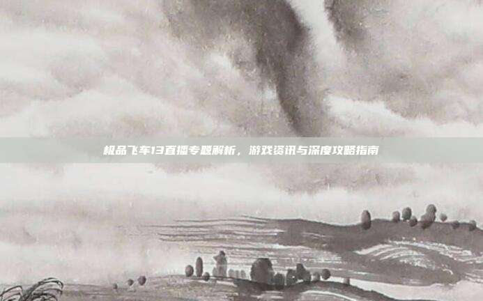 极品飞车13直播专题解析,游戏资讯与深度攻略指南
