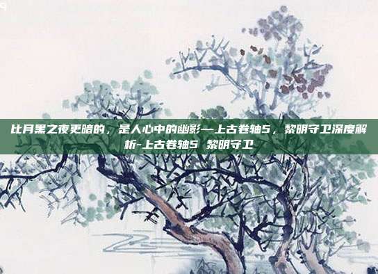 比月黑之夜更暗的,是人心中的幽影—上古卷轴5,黎明守卫深度解析-上古卷轴5 黎明守卫