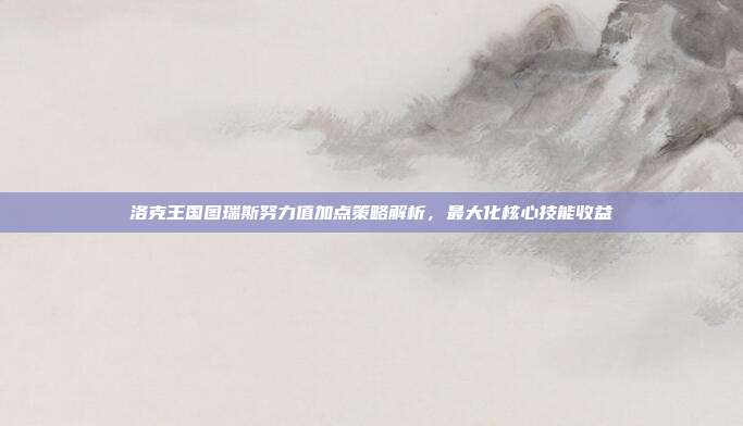 洛克王国图瑞斯努力值加点策略解析，最大化核心技能收益