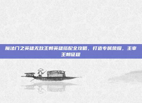 魔法门之英雄无敌王朝英雄搭配全攻略，打造专属荣耀，主宰王朝征程