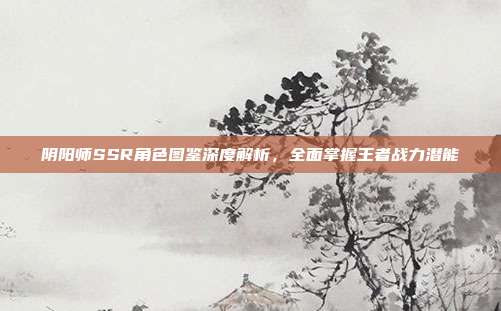 阴阳师SSR角色图鉴深度解析，全面掌握王者战力潜能