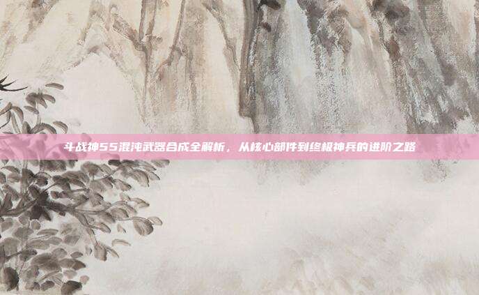 斗战神55混沌武器合成全解析，从核心部件到终极神兵的进阶之路