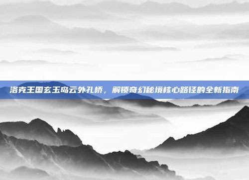 洛克王国玄玉岛云外孔桥,解锁奇幻秘境核心路径的全新指南