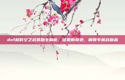 dnf超时空之战奖励全解析,征服新奇迹,解锁专属战利品