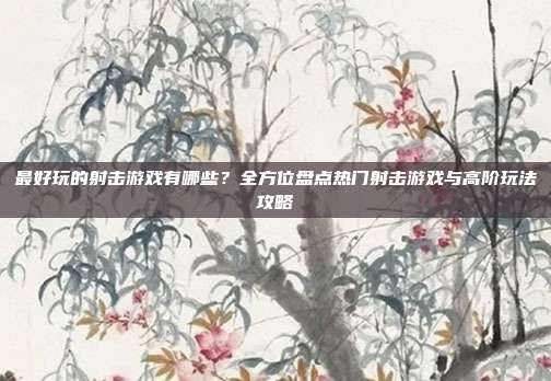 最好玩的射击游戏有哪些?全方位盘点热门射击游戏与高阶玩法攻略