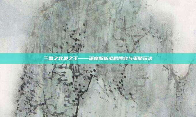 三国之北境之王——深度解析战略博弈与策略玩法
