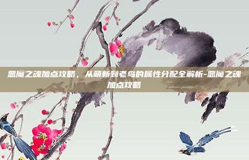 恶魔之魂加点攻略，从萌新到老鸟的属性分配全解析-恶魔之魂加点攻略