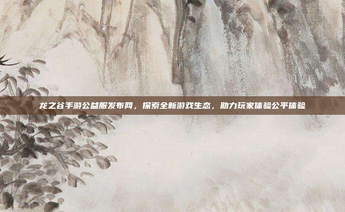 龙之谷手游公益服发布网,探索全新游戏生态,助力玩家体验公平体验