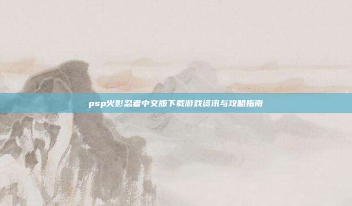psp火影忍者中文版下载游戏资讯与攻略指南