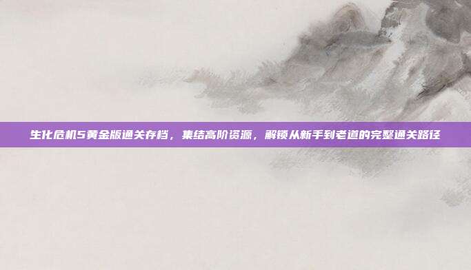 生化危机5黄金版通关存档，集结高阶资源，解锁从新手到老道的完整通关路径