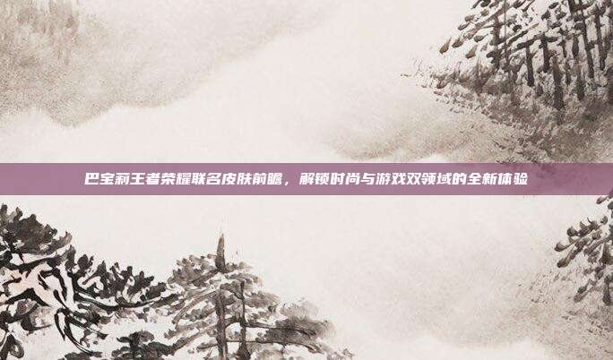 巴宝莉王者荣耀联名皮肤前瞻，解锁时尚与游戏双领域的全新体验